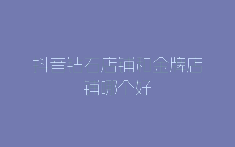 抖音钻石店铺和金牌店铺哪个好-自媒星球
