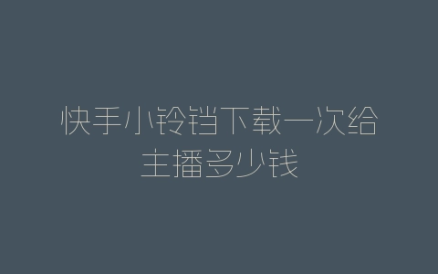 快手小铃铛下载一次给主播多少钱-自媒星球