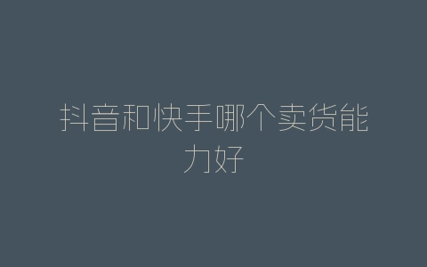 抖音和快手哪个卖货能力好-自媒星球