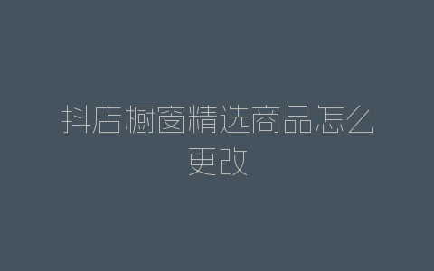 抖店橱窗精选商品怎么更改-自媒星球