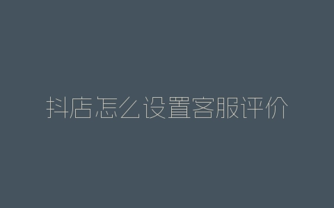 抖店怎么设置客服评价-自媒星球