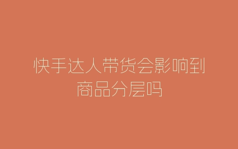 快手达人带货会影响到商品分层吗