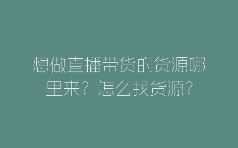 想做直播带货的货源哪里来？怎么找货源？-自媒星球
