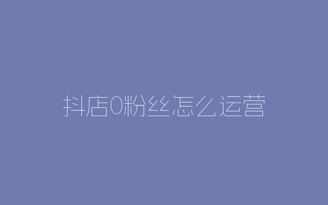 抖店0粉丝怎么运营-自媒星球