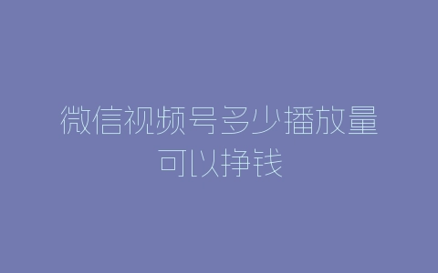 微信视频号多少播放量可以挣钱-自媒星球