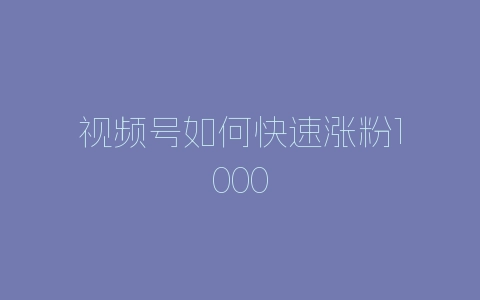 视频号如何快速涨粉1000-自媒星球