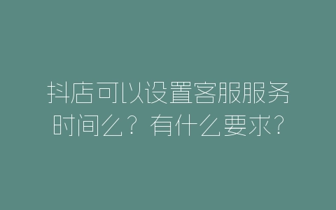 抖店可以设置客服服务时间么？有什么要求？-自媒星球