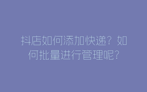 抖店如何添加快递？如何批量进行管理呢？-自媒星球