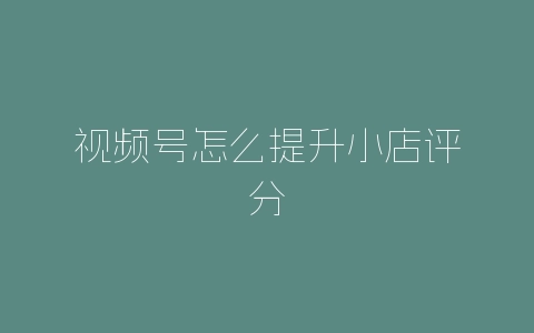 视频号怎么提升小店评分-自媒星球