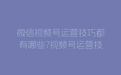 微信视频号运营技巧都有哪些?视频号运营技巧介绍-自媒星球