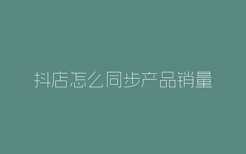 抖店怎么同步产品销量-自媒星球