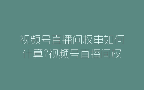 视频号直播间权重如何计算?视频号直播间权重算法-自媒星球
