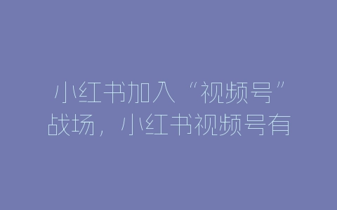 小红书加入“视频号”战场，小红书视频号有什么用？-自媒星球