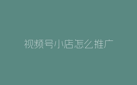 视频号小店怎么推广-自媒星球