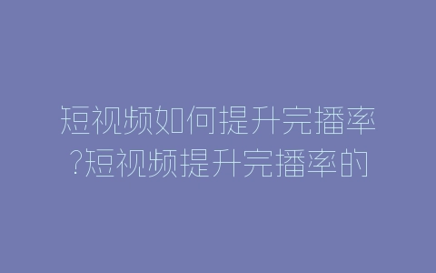 短视频如何提升完播率?短视频提升完播率的方法-自媒星球