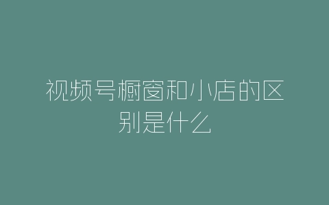 视频号橱窗和小店的区别是什么-自媒星球
