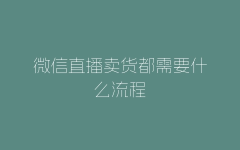 微信直播卖货都需要什么流程-自媒星球