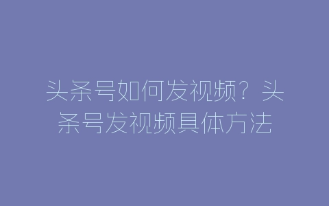 头条号如何发视频？头条号发视频具体方法-自媒星球