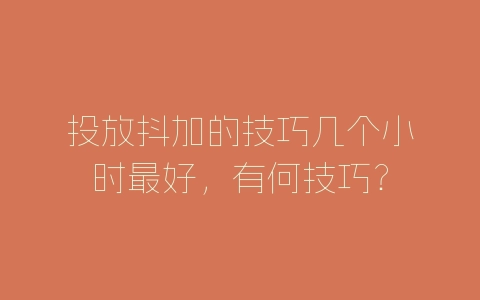 投放抖加的技巧几个小时最好，有何技巧？-自媒星球