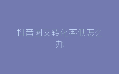 抖音图文转化率低怎么办-自媒星球