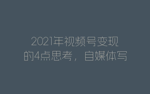 2021年视频号变现的4点思考，自媒体写作必看！建议收藏-自媒星球