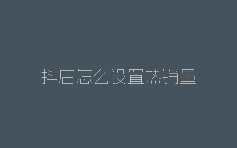抖店怎么设置热销量-自媒星球