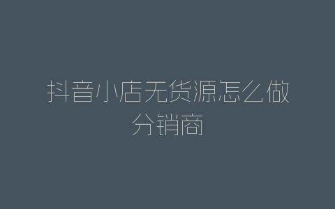 抖音小店无货源怎么做分销商-自媒星球