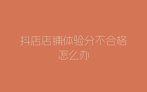 抖店店铺体验分不合格怎么办-自媒星球