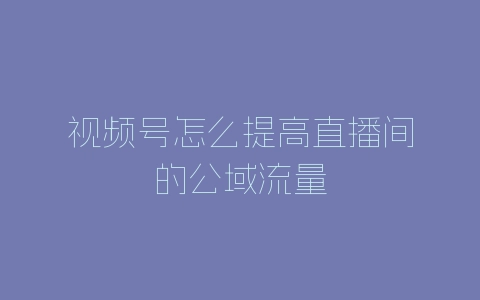 视频号怎么提高直播间的公域流量-自媒星球
