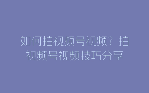 如何拍视频号视频？拍视频号视频技巧分享-自媒星球