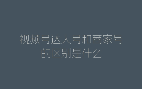 视频号达人号和商家号的区别是什么-自媒星球