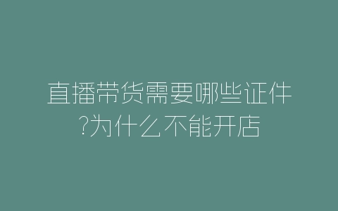 直播带货需要哪些证件?为什么不能开店-自媒星球