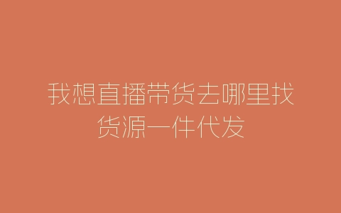 我想直播带货去哪里找货源一件代发-自媒星球