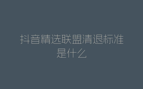 抖音精选联盟清退标准是什么-自媒星球