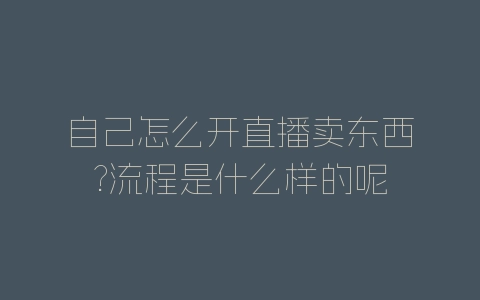 自己怎么开直播卖东西?流程是什么样的呢-自媒星球