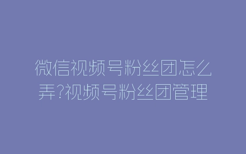 微信视频号粉丝团怎么弄?视频号粉丝团管理方法-自媒星球
