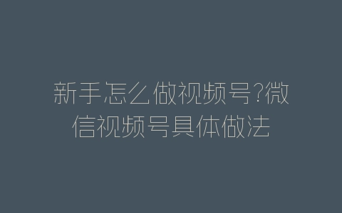 新手怎么做视频号?微信视频号具体做法-自媒星球