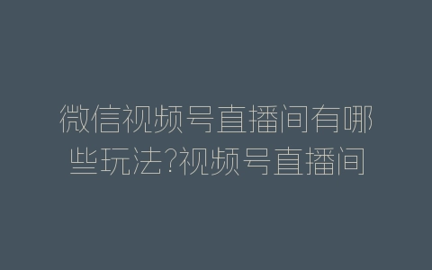 微信视频号直播间有哪些玩法?视频号直播间玩法介绍-自媒星球