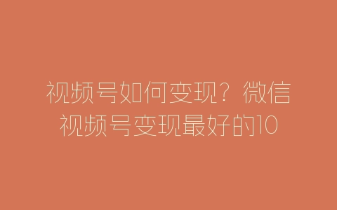 视频号如何变现？微信视频号变现最好的10种方法-自媒星球