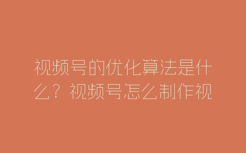 视频号的优化算法是什么？视频号怎么制作视频？-自媒星球