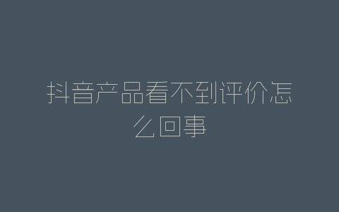 抖音产品看不到评价怎么回事-自媒星球