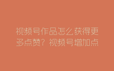 视频号作品怎么获得更多点赞？视频号增加点赞量的方法技巧-自媒星球