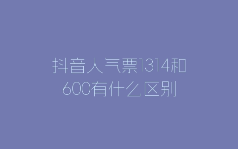 抖音人气票1314和600有什么区别-自媒星球