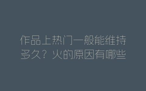 作品上热门一般能维持多久？火的原因有哪些？-自媒星球
