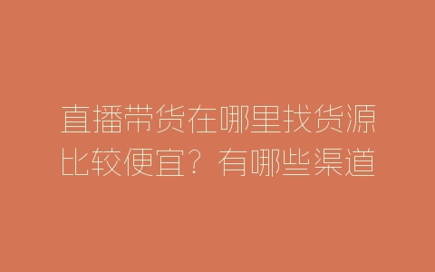 直播带货在哪里找货源比较便宜？有哪些渠道？-自媒星球