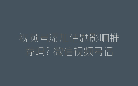 视频号添加话题影响推荐吗? 微信视频号话题标签的作用-自媒星球