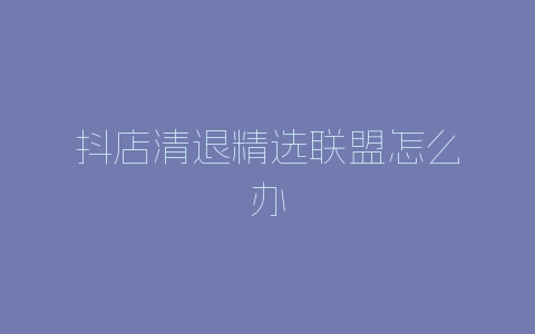 抖店清退精选联盟怎么办-自媒星球