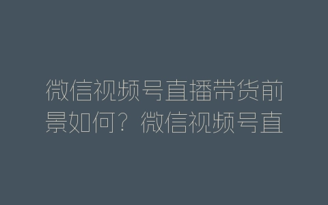 微信视频号直播带货前景如何？微信视频号直播带货前景分析-自媒星球