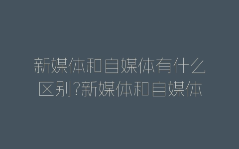 新媒体和自媒体有什么区别?新媒体和自媒体对比分析-自媒星球