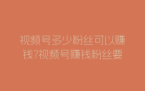 视频号多少粉丝可以赚钱?视频号赚钱粉丝要求-自媒星球
